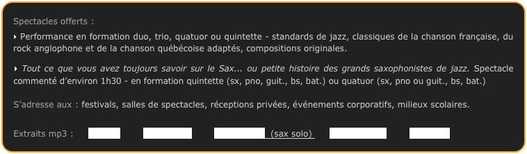 Spectacles offerts :
Performance en formation duo, trio, quatuor ou quintette - standards de jazz, classiques de la chanson française, du rock anglophone et de la chanson québécoise adaptés, compositions originales.
Tout ce que vous avez toujours savoir sur le Sax... ou petite histoire des grands saxophonistes de jazz. Spectacle commenté d’environ 1h30 - en formation quintette (sx, pno, guit., bs, bat.) ou quatuor (sx, pno ou guit., bs, bat.)
S’adresse aux : festivals, salles de spectacles, réceptions privées, événements corporatifs, milieux scolaires.
Extraits mp3 : Isfahan Petite Fleur Just Friends (sax solo) Valsant Blues Con Alma